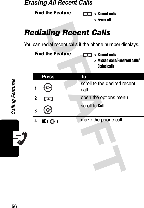 DRAFT Calling Features56Erasing All Recent CallsRedialing Recent CallsYou can redial recent calls if the phone number displays.Find the Feature&gt;Recent calls&gt;Erase allFind the Feature&gt;Recent calls&gt;Missed calls/Received calls/Dialed callsPress To1scroll to the desired recent call2open the options menu3scroll to Call4OK () make the phone call