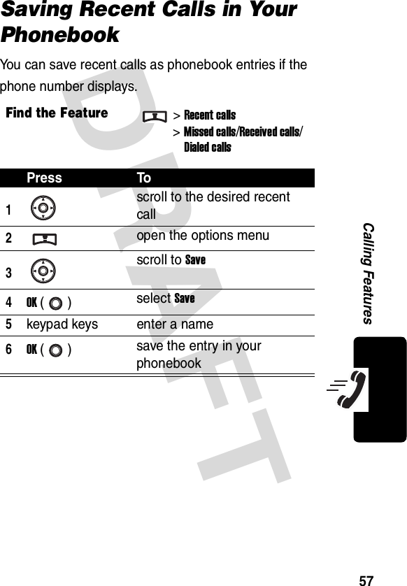 DRAFT 57Calling FeaturesSaving Recent Calls in Your PhonebookYou can save recent calls as phonebook entries if the phone number displays.Find the Feature&gt;Recent calls&gt;Missed calls/Received calls/Dialed callsPress To1scroll to the desired recent call2open the options menu3scroll to Save4OK () select Save5keypad keys enter a name6OK () save the entry in your phonebook