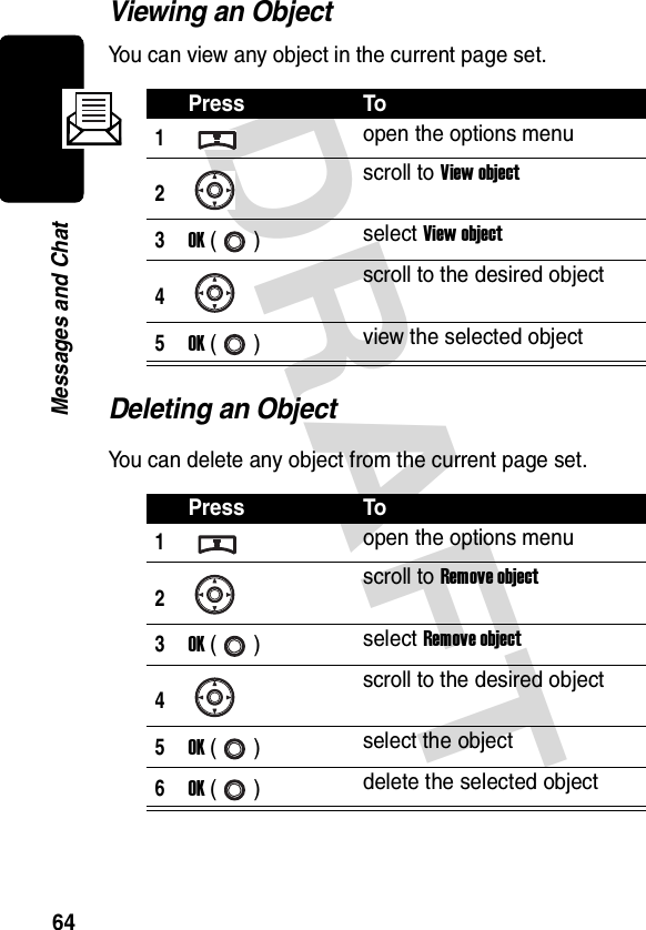 DRAFT 64Messages and ChatViewing an ObjectYou can view any object in the current page set.Deleting an ObjectYou can delete any object from the current page set.Press To1open the options menu2scroll to View object3OK () select View object4scroll to the desired object5OK () view the selected objectPress To1open the options menu2scroll to Remove object3OK () select Remove object4scroll to the desired object5OK () select the object6OK () delete the selected object