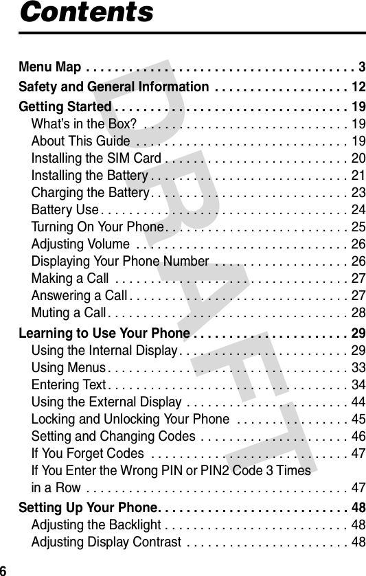 DRAFT 6ContentsMenu Map  . . . . . . . . . . . . . . . . . . . . . . . . . . . . . . . . . . . . . . 3Safety and General Information  . . . . . . . . . . . . . . . . . . . 12Getting Started . . . . . . . . . . . . . . . . . . . . . . . . . . . . . . . . . 19What’s in the Box?  . . . . . . . . . . . . . . . . . . . . . . . . . . . . . 19About This Guide  . . . . . . . . . . . . . . . . . . . . . . . . . . . . . . 19Installing the SIM Card . . . . . . . . . . . . . . . . . . . . . . . . . . 20Installing the Battery . . . . . . . . . . . . . . . . . . . . . . . . . . . . 21Charging the Battery. . . . . . . . . . . . . . . . . . . . . . . . . . . . 23Battery Use . . . . . . . . . . . . . . . . . . . . . . . . . . . . . . . . . . . 24Turning On Your Phone. . . . . . . . . . . . . . . . . . . . . . . . . . 25Adjusting Volume  . . . . . . . . . . . . . . . . . . . . . . . . . . . . . . 26Displaying Your Phone Number  . . . . . . . . . . . . . . . . . . . 26Making a Call  . . . . . . . . . . . . . . . . . . . . . . . . . . . . . . . . . 27Answering a Call . . . . . . . . . . . . . . . . . . . . . . . . . . . . . . . 27Muting a Call . . . . . . . . . . . . . . . . . . . . . . . . . . . . . . . . . . 28Learning to Use Your Phone . . . . . . . . . . . . . . . . . . . . . . 29Using the Internal Display . . . . . . . . . . . . . . . . . . . . . . . . 29Using Menus . . . . . . . . . . . . . . . . . . . . . . . . . . . . . . . . . . 33Entering Text . . . . . . . . . . . . . . . . . . . . . . . . . . . . . . . . . . 34Using the External Display . . . . . . . . . . . . . . . . . . . . . . . 44Locking and Unlocking Your Phone  . . . . . . . . . . . . . . . . 45Setting and Changing Codes . . . . . . . . . . . . . . . . . . . . . 46If You Forget Codes  . . . . . . . . . . . . . . . . . . . . . . . . . . . . 47If You Enter the Wrong PIN or PIN2 Code 3 Times  in a Row  . . . . . . . . . . . . . . . . . . . . . . . . . . . . . . . . . . . . . 47Setting Up Your Phone. . . . . . . . . . . . . . . . . . . . . . . . . . . 48Adjusting the Backlight . . . . . . . . . . . . . . . . . . . . . . . . . . 48Adjusting Display Contrast  . . . . . . . . . . . . . . . . . . . . . . . 48