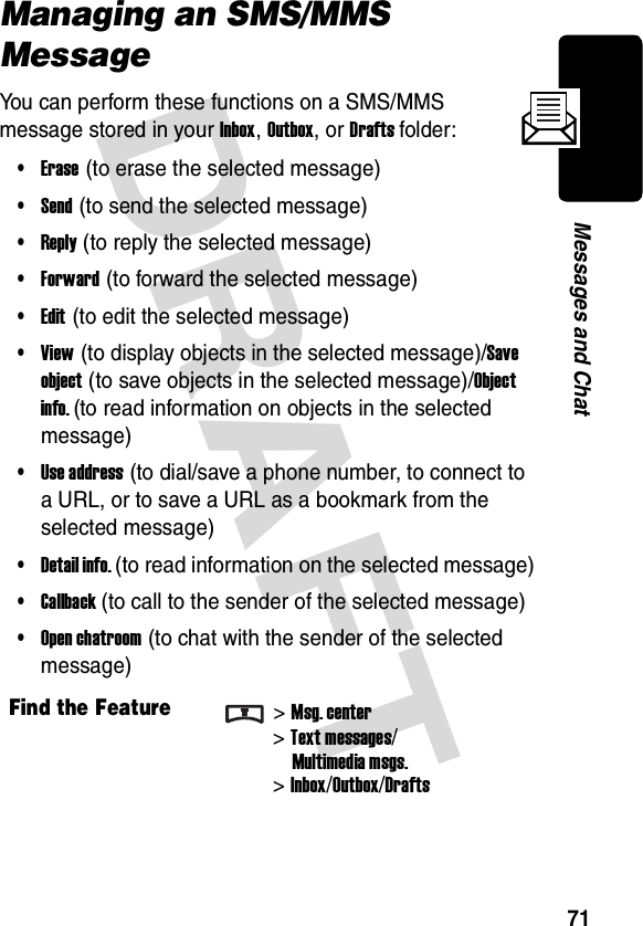 DRAFT 71Messages and ChatManaging an SMS/MMS MessageYou can perform these functions on a SMS/MMS message stored in your Inbox, Outbox, or Drafts folder:•Erase (to erase the selected message)•Send (to send the selected message)•Reply (to reply the selected message)•Forward (to forward the selected message)•Edit (to edit the selected message)•View (to display objects in the selected message)/Save object (to save objects in the selected message)/Object info. (to read information on objects in the selected message)•Use address (to dial/save a phone number, to connect to a URL, or to save a URL as a bookmark from the selected message)•Detail info. (to read information on the selected message)•Callback (to call to the sender of the selected message)•Open chatroom (to chat with the sender of the selected message)Find the Feature&gt;Msg. center&gt;Text messages/Multimedia msgs.&gt;Inbox/Outbox/Drafts