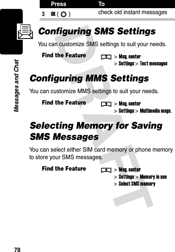 DRAFT 78Messages and ChatConfiguring SMS SettingsYou can customize SMS settings to suit your needs.Configuring MMS SettingsYou can customize MMS settings to suit your needs.Selecting Memory for Saving SMS MessagesYou can select either SIM card memory or phone memory to store your SMS messages.3OK () check old instant messagesFind the Feature&gt;Msg. center&gt;Settings &gt;Text messagesFind the Feature&gt;Msg. center&gt;Settings &gt;Multimedia msgs.Find the Feature&gt;Msg. center&gt;Settings &gt;Memory in use&gt;Select SMS memoryPress To