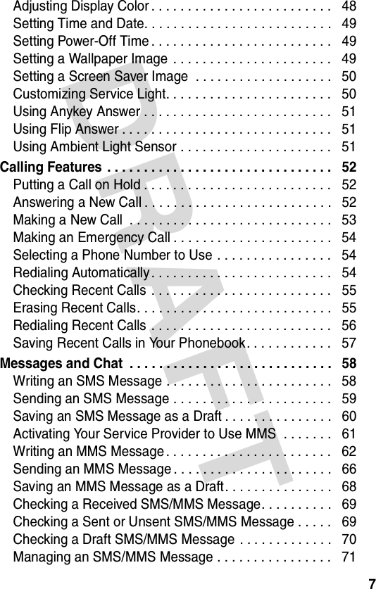 DRAFT 7Adjusting Display Color . . . . . . . . . . . . . . . . . . . . . . . . .   48Setting Time and Date. . . . . . . . . . . . . . . . . . . . . . . . . .   49Setting Power-Off Time . . . . . . . . . . . . . . . . . . . . . . . . .   49Setting a Wallpaper Image  . . . . . . . . . . . . . . . . . . . . . .   49Setting a Screen Saver Image  . . . . . . . . . . . . . . . . . . .   50Customizing Service Light. . . . . . . . . . . . . . . . . . . . . . .   50Using Anykey Answer . . . . . . . . . . . . . . . . . . . . . . . . . .   51Using Flip Answer . . . . . . . . . . . . . . . . . . . . . . . . . . . . .   51Using Ambient Light Sensor . . . . . . . . . . . . . . . . . . . . .   51Calling Features  . . . . . . . . . . . . . . . . . . . . . . . . . . . . . . .   52Putting a Call on Hold . . . . . . . . . . . . . . . . . . . . . . . . . .   52Answering a New Call . . . . . . . . . . . . . . . . . . . . . . . . . .   52Making a New Call  . . . . . . . . . . . . . . . . . . . . . . . . . . . .   53Making an Emergency Call . . . . . . . . . . . . . . . . . . . . . .   54Selecting a Phone Number to Use . . . . . . . . . . . . . . . .   54Redialing Automatically . . . . . . . . . . . . . . . . . . . . . . . . .   54Checking Recent Calls  . . . . . . . . . . . . . . . . . . . . . . . . .   55Erasing Recent Calls. . . . . . . . . . . . . . . . . . . . . . . . . . .   55Redialing Recent Calls  . . . . . . . . . . . . . . . . . . . . . . . . .   56Saving Recent Calls in Your Phonebook. . . . . . . . . . . .   57Messages and Chat  . . . . . . . . . . . . . . . . . . . . . . . . . . . .   58Writing an SMS Message . . . . . . . . . . . . . . . . . . . . . . .   58Sending an SMS Message . . . . . . . . . . . . . . . . . . . . . .   59Saving an SMS Message as a Draft . . . . . . . . . . . . . . .   60Activating Your Service Provider to Use MMS  . . . . . . .   61Writing an MMS Message . . . . . . . . . . . . . . . . . . . . . . .   62Sending an MMS Message . . . . . . . . . . . . . . . . . . . . . .   66Saving an MMS Message as a Draft . . . . . . . . . . . . . . .   68Checking a Received SMS/MMS Message. . . . . . . . . .   69Checking a Sent or Unsent SMS/MMS Message . . . . .   69Checking a Draft SMS/MMS Message . . . . . . . . . . . . .   70Managing an SMS/MMS Message . . . . . . . . . . . . . . . .   71