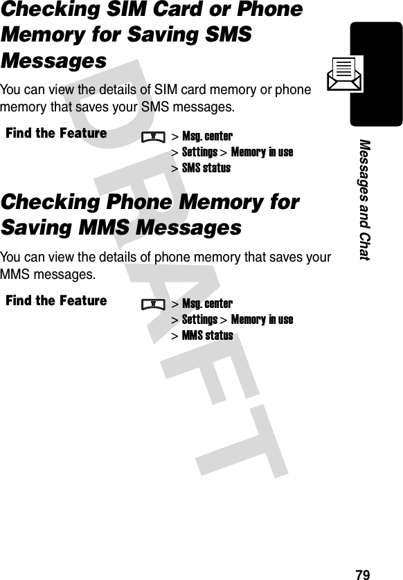 DRAFT 79Messages and ChatChecking SIM Card or Phone Memory for Saving SMS MessagesYou can view the details of SIM card memory or phone memory that saves your SMS messages.Checking Phone Memory for Saving MMS MessagesYou can view the details of phone memory that saves your MMS messages.Find the Feature&gt;Msg. center&gt;Settings &gt;Memory in use&gt;SMS statusFind the Feature&gt;Msg. center&gt;Settings &gt;Memory in use&gt;MMS status