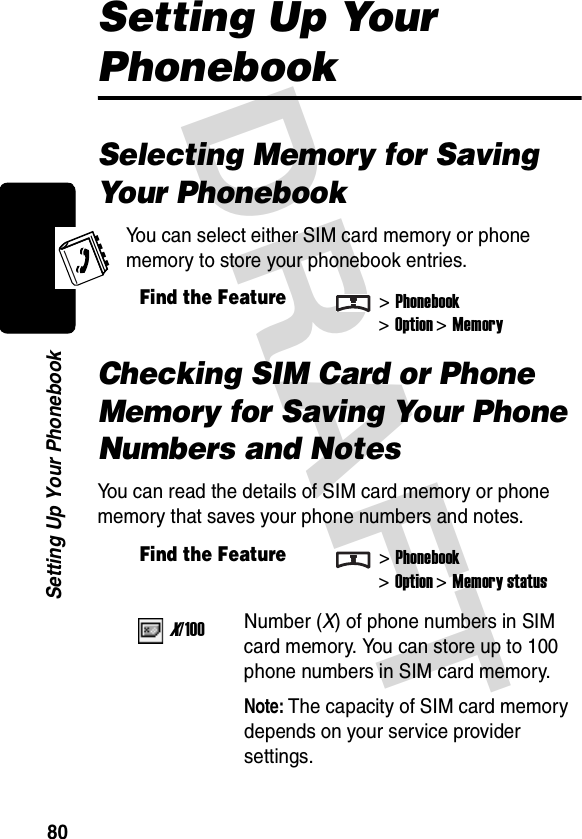 DRAFT 80Setting Up Your PhonebookSetting Up Your PhonebookSelecting Memory for Saving Your PhonebookYou can select either SIM card memory or phone memory to store your phonebook entries.Checking SIM Card or Phone Memory for Saving Your Phone Numbers and NotesYou can read the details of SIM card memory or phone memory that saves your phone numbers and notes.Find the Feature&gt;Phonebook&gt;Option &gt;MemoryFind the Feature&gt;Phonebook&gt;Option &gt;Memory statusX/100Number (X) of phone numbers in SIM card memory. You can store up to 100 phone numbers in SIM card memory.Note: The capacity of SIM card memory depends on your service provider settings.