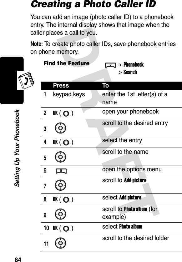 DRAFT 84Setting Up Your PhonebookCreating a Photo Caller IDYou can add an image (photo caller ID) to a phonebook entry. The internal display shows that image when the caller places a call to you.Note: To create photo caller IDs, save phonebook entries on phone memory.Find the Feature&gt;Phonebook&gt;SearchPress To1keypad keys enter the 1st letter(s) of a name2OK () open your phonebook3scroll to the desired entry4OK () select the entry5scroll to the name6open the options menu7scroll to Add picture8OK () select Add picture9scroll to Photo album (for example)10OK () select Photo album11scroll to the desired folder