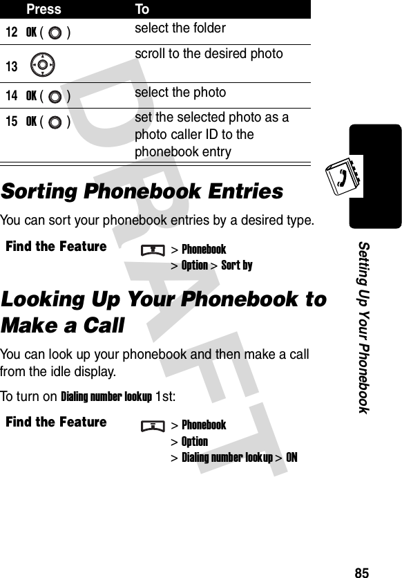 DRAFT 85Setting Up Your PhonebookSorting Phonebook EntriesYou can sort your phonebook entries by a desired type.Looking Up Your Phonebook to Make a CallYou can look up your phonebook and then make a call from the idle display.To turn on Dialing number lookup 1st:12OK () select the folder13scroll to the desired photo14OK () select the photo15OK () set the selected photo as a photo caller ID to the phonebook entryFind the Feature&gt;Phonebook&gt;Option &gt;Sort byFind the Feature&gt;Phonebook&gt;Option&gt;Dialing number lookup &gt;ONPress To