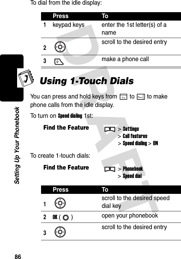 DRAFT 86Setting Up Your PhonebookTo dial from the idle display:Using 1-Touch DialsYou can press and hold keys from to to make phone calls from the idle display.To turn on Speed dialing 1st:To create 1-touch dials:Press To1keypad keys enter the 1st letter(s) of a name2scroll to the desired entry3make a phone callFind the Feature&gt;Settings&gt;Call features&gt;Speed dialing&gt;ONFind the Feature&gt;Phonebook&gt;Speed dialPress To1scroll to the desired speed dial key2OK () open your phonebook3scroll to the desired entry