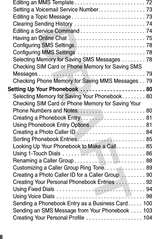 DRAFT 8Editing an MMS Template . . . . . . . . . . . . . . . . . . . . . . . . 72Setting a Voicemail Service Number. . . . . . . . . . . . . . . . 73Editing a Topic Message . . . . . . . . . . . . . . . . . . . . . . . . . 73Clearing Sending History  . . . . . . . . . . . . . . . . . . . . . . . . 74Editing a Service Command . . . . . . . . . . . . . . . . . . . . . . 74Having an Online Chat . . . . . . . . . . . . . . . . . . . . . . . . . . 75Configuring SMS Settings. . . . . . . . . . . . . . . . . . . . . . . . 78Configuring MMS Settings  . . . . . . . . . . . . . . . . . . . . . . . 78Selecting Memory for Saving SMS Messages . . . . . . . . 78Checking SIM Card or Phone Memory for Saving SMS Messages . . . . . . . . . . . . . . . . . . . . . . . . . . . . . . . . . . . . 79Checking Phone Memory for Saving MMS Messages . . 79Setting Up Your Phonebook  . . . . . . . . . . . . . . . . . . . . . . 80Selecting Memory for Saving Your Phonebook. . . . . . . . 80Checking SIM Card or Phone Memory for Saving Your Phone Numbers and Notes. . . . . . . . . . . . . . . . . . . . . . . 80Creating a Phonebook Entry. . . . . . . . . . . . . . . . . . . . . . 81Using Phonebook Entry Options. . . . . . . . . . . . . . . . . . . 81Creating a Photo Caller ID  . . . . . . . . . . . . . . . . . . . . . . . 84Sorting Phonebook Entries. . . . . . . . . . . . . . . . . . . . . . . 85Looking Up Your Phonebook to Make a Call. . . . . . . . . . 85Using 1-Touch Dials  . . . . . . . . . . . . . . . . . . . . . . . . . . . . 86Renaming a Caller Group . . . . . . . . . . . . . . . . . . . . . . . . 88Customizing a Caller Group Ring Tone. . . . . . . . . . . . . . 89Creating a Photo Caller ID for a Caller Group  . . . . . . . . 90Creating Your Personal Phonebook Entries . . . . . . . . . . 92Using Fixed Dials  . . . . . . . . . . . . . . . . . . . . . . . . . . . . . . 94Using Voice Dials  . . . . . . . . . . . . . . . . . . . . . . . . . . . . . . 98Sending a Phonebook Entry as a Business Card. . . . . 100Sending an SMS Message from Your Phonebook . . . . 103Creating Your Personal Profile  . . . . . . . . . . . . . . . . . . . 104