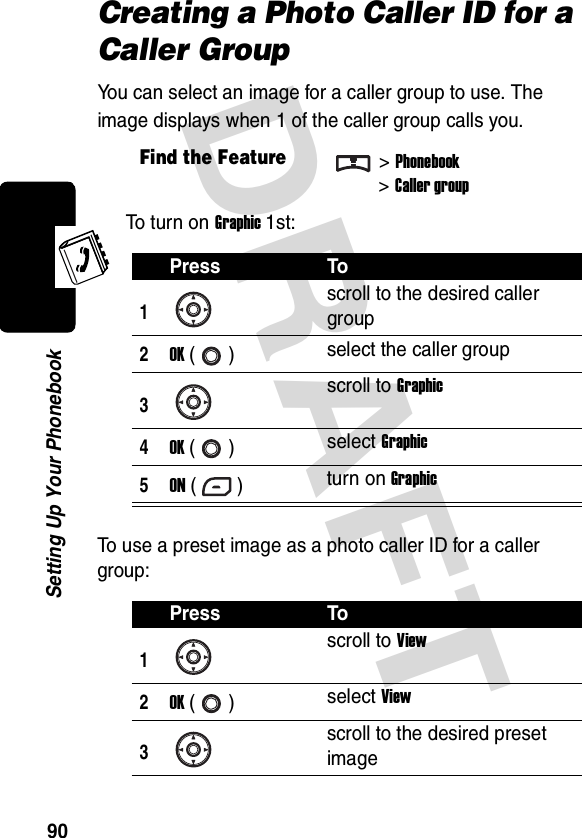 DRAFT 90Setting Up Your PhonebookCreating a Photo Caller ID for a Caller GroupYou can select an image for a caller group to use. The image displays when 1 of the caller group calls you.To turn on Graphic 1st:To use a preset image as a photo caller ID for a caller group:Find the Feature&gt;Phonebook&gt;Caller groupPress To1scroll to the desired caller group2OK () select the caller group3scroll to Graphic4OK () select Graphic5ON () turn on GraphicPress To1scroll to View2OK () select View3scroll to the desired preset image