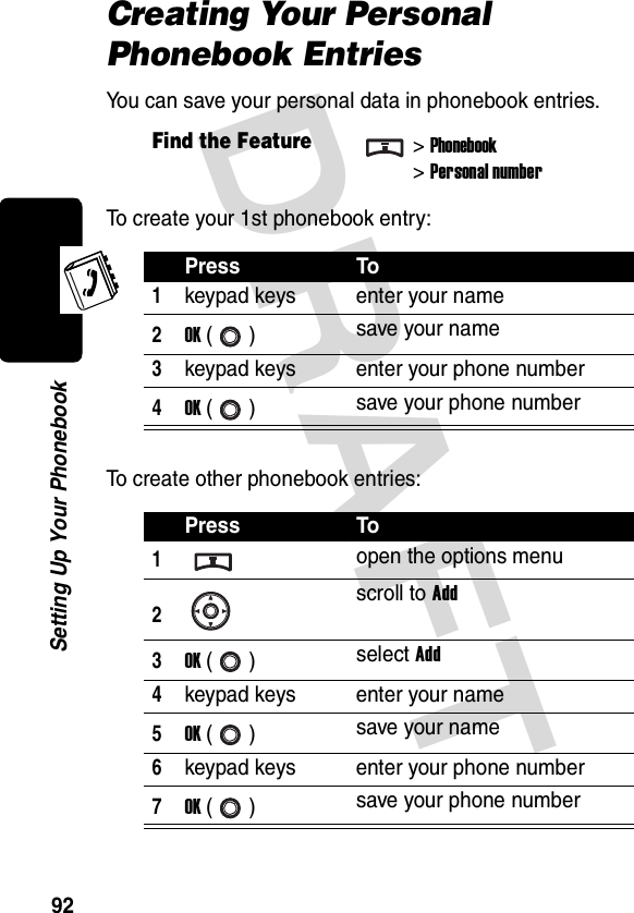 DRAFT 92Setting Up Your PhonebookCreating Your Personal Phonebook EntriesYou can save your personal data in phonebook entries.To create your 1st phonebook entry:To create other phonebook entries:Find the Feature&gt;Phonebook&gt;Personal numberPress To1keypad keys enter your name2OK () save your name3keypad keys enter your phone number4OK () save your phone numberPress To1open the options menu2scroll to Add3OK () select Add4keypad keys enter your name5OK () save your name6keypad keys enter your phone number7OK () save your phone number