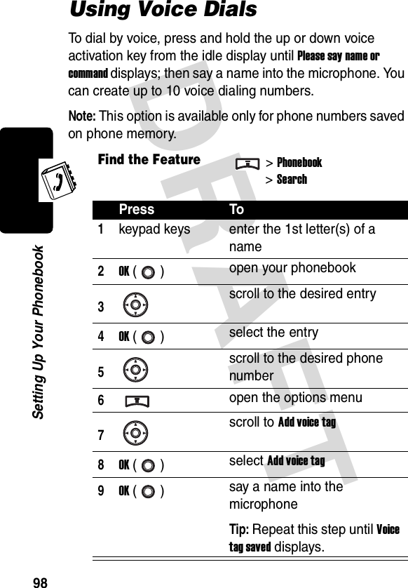 DRAFT 98Setting Up Your PhonebookUsing Voice DialsTo dial by voice, press and hold the up or down voice activation key from the idle display until Please say name or command displays; then say a name into the microphone. You can create up to 10 voice dialing numbers.Note: This option is available only for phone numbers saved on phone memory.Find the Feature&gt;Phonebook&gt;SearchPress To1keypad keys enter the 1st letter(s) of a name2OK () open your phonebook3scroll to the desired entry4OK () select the entry5scroll to the desired phone number6open the options menu7scroll to Add voice tag8OK () select Add voice tag9OK () say a name into the microphoneTip: Repeat this step until Voice tag saved displays.