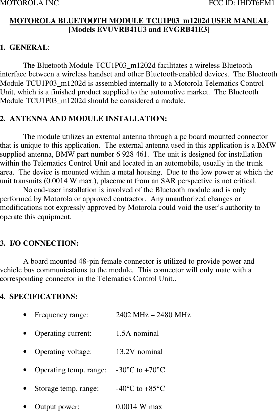 MOTOROLA INC           FCC ID: IHDT6EM1  MOTOROLA BLUETOOTH MODULE TCU1P03_m1202d USER MANUAL [Models EVUVRB41U3 and EVGRB41E3]  1.  GENERAL:    The Bluetooth Module TCU1P03_m1202d facilitates a wireless Bluetooth interface between a wireless handset and other Bluetooth-enabled devices.  The Bluetooth Module TCU1P03_m1202d is assembled internally to a Motorola Telematics Control Unit, which is a finished product supplied to the automotive market.  The Bluetooth Module TCU1P03_m1202d should be considered a module.  2.  ANTENNA AND MODULE INSTALLATION:  The module utilizes an external antenna through a pc board mounted connector that is unique to this application.  The external antenna used in this application is a BMW supplied antenna, BMW part number 6 928 461.  The unit is designed for installation within the Telematics Control Unit and located in an automobile, usually in the trunk area.  The device is mounted within a metal housing.  Due to the low power at which the unit transmits (0.0014 W max.), placement from an SAR perspective is not critical.    No end-user installation is involved of the Bluetooth module and is only performed by Motorola or approved contractor.  Any unauthorized changes or modifications not expressly approved by Motorola could void the user’s authority to operate this equipment.     3.  I/O CONNECTION:   A board mounted 48-pin female connector is utilized to provide power and vehicle bus communications to the module.  This connector will only mate with a corresponding connector in the Telematics Control Unit..  4.  SPECIFICATIONS:  • Frequency range:    2402 MHz – 2480 MHz  • Operating current:   1.5A nominal  • Operating voltage:  13.2V nominal    • Operating temp. range: -30°C to +70°C  • Storage temp. range: -40°C to +85°C  • Output power:    0.0014 W max 