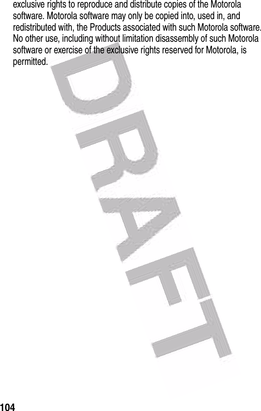  104exclusive rights to reproduce and distribute copies of the Motorola software. Motorola software may only be copied into, used in, and redistributed with, the Products associated with such Motorola software. No other use, including without limitation disassembly of such Motorola software or exercise of the exclusive rights reserved for Motorola, is permitted.