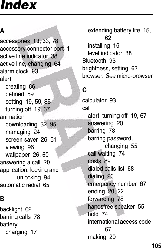  105IndexAaccessories  13, 33, 78accessory connector port  1active line indicator  38active line, changing  64alarm clock  93alertcreating  86defined  59setting  19, 59, 85turning off  19, 67animationdownloading  32, 95managing  24screen saver  26, 61viewing  96wallpaper  26, 60answering a call  20application, locking and unlocking  94automatic redial  65Bbacklight  62barring calls  78batterycharging  17extending battery life  15, 62installing  16level indicator  38Bluetooth  93brightness, setting  62browser. See micro-browserCcalculator  93callalert, turning off  19, 67answering  20barring  78barring password, changing  55call waiting  74costs  89dialed calls list  68dialing  20emergency number  67ending  20, 22forwarding  78handsfree speaker  55hold  74international access code  67making  20