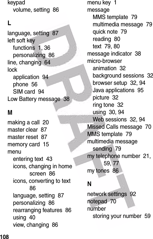  108keypadvolume, setting  86Llanguage, setting  87left soft keyfunctions  1, 36personalizing  86line, changing  64lockapplication  94phone  56SIM card  94Low Battery message  38Mmaking a call  20master clear  87master reset  87memory card  15menuentering text  43icons, changing in home screen  86icons, converting to text  86language, setting  87personalizing  86rearranging features  86using  40view, changing  86menu key  1messageMMS template  79multimedia message  79quick note  79reading  80text  79, 80message indicator  38micro-browseranimation  32background sessions  32browser setup  32, 94Java applications  95picture  32ring tone  32using  30, 94Web sessions  32, 94Missed Calls message  70MMS template  79multimedia messagesending  79my telephone number  21, 59, 77my tones  86Nnetwork settings  92notepad  70numberstoring your number  59