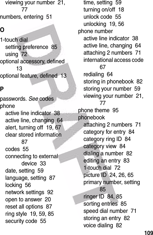  109viewing your number  21, 77numbers, entering  51O1-touch dialsetting preference  85using  72optional accessory, defined  13optional feature, defined  13Ppasswords. See codesphoneactive line indicator  38active line, changing  64alert, turning off  19, 67clear stored information  87codes  55connecting to external device  33date, setting  59language, setting  87locking  56network settings  92open to answer  20reset all options  87ring style  19, 59, 85security code  55time, setting  59turning on/off  18unlock code  55unlocking  19, 56phone numberactive line indicator  38active line, changing  64attaching 2 numbers  71international access code  67redialing  64storing in phonebook  82storing your number  59viewing your number  21, 77phone theme  95phonebookattaching 2 numbers  71category for entry  84category ring ID  84category view  84dialing a number  82editing an entry  831-touch dial  72picture ID  24, 26, 65primary number, setting  85ringer ID  84, 85sorting entries  85speed dial number  71storing an entry  82voice dialing  82