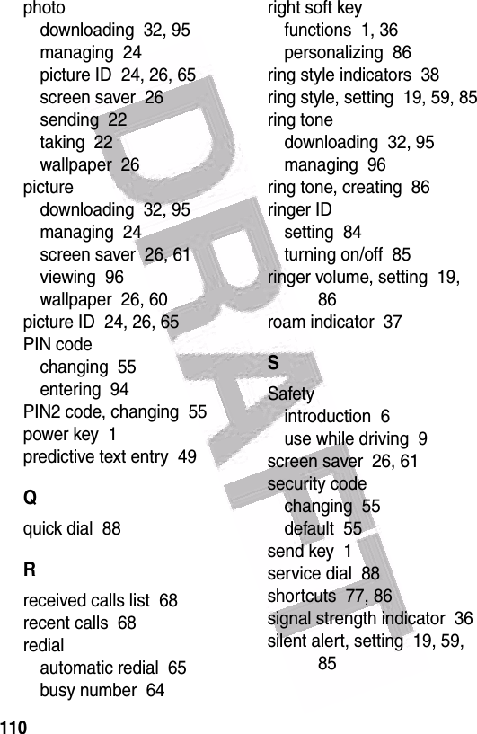  110photodownloading  32, 95managing  24picture ID  24, 26, 65screen saver  26sending  22taking  22wallpaper  26picturedownloading  32, 95managing  24screen saver  26, 61viewing  96wallpaper  26, 60picture ID  24, 26, 65PIN codechanging  55entering  94PIN2 code, changing  55power key  1predictive text entry  49Qquick dial  88Rreceived calls list  68recent calls  68redialautomatic redial  65busy number  64right soft keyfunctions  1, 36personalizing  86ring style indicators  38ring style, setting  19, 59, 85ring tonedownloading  32, 95managing  96ring tone, creating  86ringer IDsetting  84turning on/off  85ringer volume, setting  19, 86roam indicator  37SSafetyintroduction  6use while driving  9screen saver  26, 61security codechanging  55default  55send key  1service dial  88shortcuts  77, 86signal strength indicator  36silent alert, setting  19, 59, 85