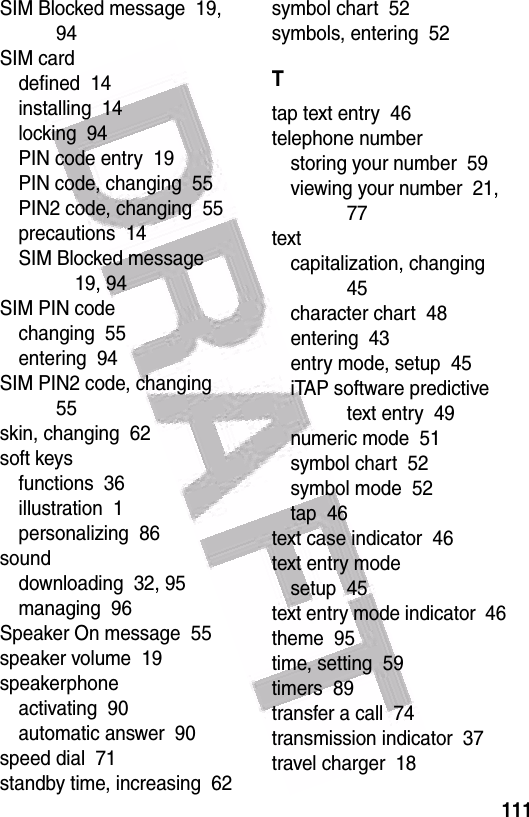  111SIM Blocked message  19, 94SIM carddefined  14installing  14locking  94PIN code entry  19PIN code, changing  55PIN2 code, changing  55precautions  14SIM Blocked message  19, 94SIM PIN codechanging  55entering  94SIM PIN2 code, changing  55skin, changing  62soft keysfunctions  36illustration  1personalizing  86sounddownloading  32, 95managing  96Speaker On message  55speaker volume  19speakerphoneactivating  90automatic answer  90speed dial  71standby time, increasing  62symbol chart  52symbols, entering  52Ttap text entry  46telephone numberstoring your number  59viewing your number  21, 77textcapitalization, changing  45character chart  48entering  43entry mode, setup  45iTAP software predictive text entry  49numeric mode  51symbol chart  52symbol mode  52tap  46text case indicator  46text entry modesetup  45text entry mode indicator  46theme  95time, setting  59timers  89transfer a call  74transmission indicator  37travel charger  18