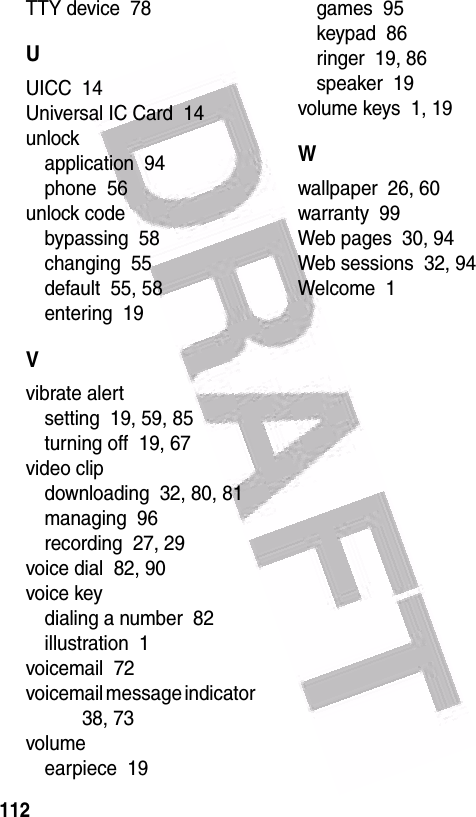  112TTY device  78UUICC  14Universal IC Card  14unlockapplication  94phone  56unlock codebypassing  58changing  55default  55, 58entering  19Vvibrate alertsetting  19, 59, 85turning off  19, 67video clipdownloading  32, 80, 81managing  96recording  27, 29voice dial  82, 90voice keydialing a number  82illustration  1voicemail  72voicemail message indicator  38, 73volumeearpiece  19games  95keypad  86ringer  19, 86speaker  19volume keys  1, 19Wwallpaper  26, 60warranty  99Web pages  30, 94Web sessions  32, 94Welcome  1