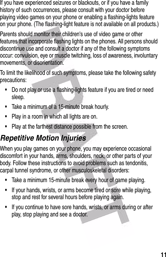  11If you have experienced seizures or blackouts, or if you have a family history of such occurrences, please consult with your doctor before playing video games on your phone or enabling a flashing-lights feature on your phone. (The flashing-light feature is not available on all products.)Parents should monitor their children&apos;s use of video game or other features that incorporate flashing lights on the phones. All persons should discontinue use and consult a doctor if any of the following symptoms occur: convulsion, eye or muscle twitching, loss of awareness, involuntary movements, or disorientation.To limit the likelihood of such symptoms, please take the following safety precautions:•Do not play or use a flashing-lights feature if you are tired or need sleep.•Take a minimum of a 15-minute break hourly.•Play in a room in which all lights are on.•Play at the farthest distance possible from the screen.Repetitive Motion InjuriesWhen you play games on your phone, you may experience occasional discomfort in your hands, arms, shoulders, neck, or other parts of your body. Follow these instructions to avoid problems such as tendonitis, carpal tunnel syndrome, or other musculoskeletal disorders:•Take a minimum 15-minute break every hour of game playing.•If your hands, wrists, or arms become tired or sore while playing, stop and rest for several hours before playing again.•If you continue to have sore hands, wrists, or arms during or after play, stop playing and see a doctor.