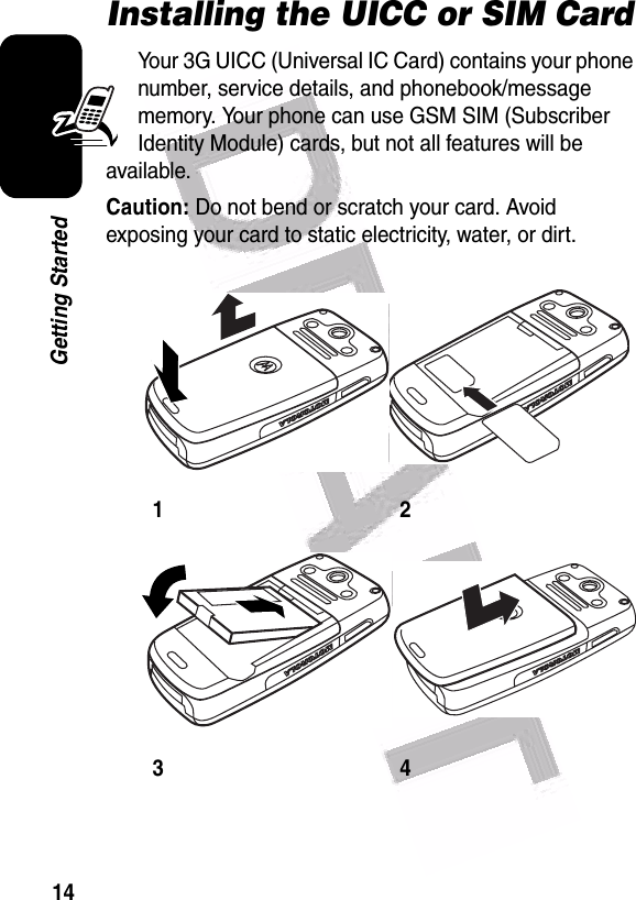  14Getting StartedInstalling the UICC or SIM CardYour 3G UICC (Universal IC Card) contains your phone number, service details, and phonebook/message memory. Your phone can use GSM SIM (Subscriber Identity Module) cards, but not all features will be available.Caution: Do not bend or scratch your card. Avoid exposing your card to static electricity, water, or dirt.1234