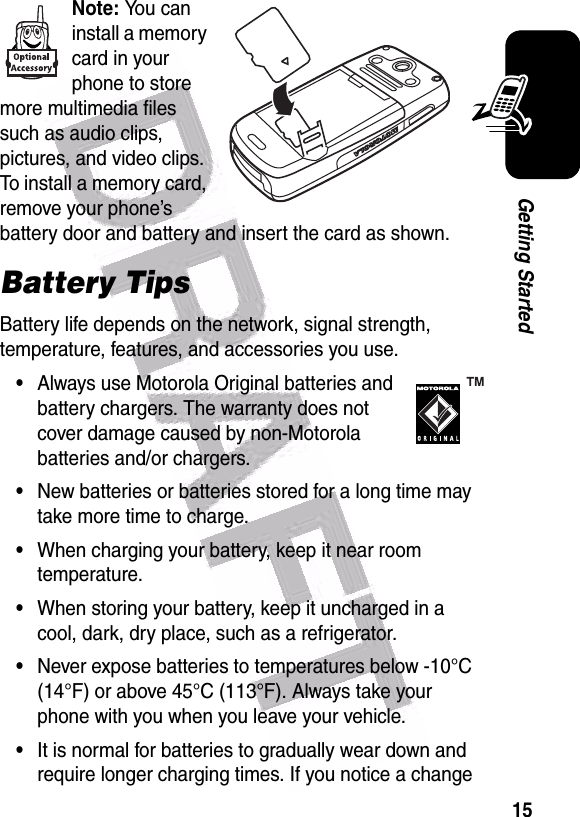  15Getting StartedNote: You can install a memory card in your phone to store more multimedia files such as audio clips, pictures, and video clips. To install a memory card, remove your phone’s battery door and battery and insert the card as shown.Battery TipsBattery life depends on the network, signal strength, temperature, features, and accessories you use.•Always use Motorola Original batteries and battery chargers. The warranty does not cover damage caused by non-Motorola batteries and/or chargers.•New batteries or batteries stored for a long time may take more time to charge.•When charging your battery, keep it near room temperature.•When storing your battery, keep it uncharged in a cool, dark, dry place, such as a refrigerator.•Never expose batteries to temperatures below -10°C (14°F) or above 45°C (113°F). Always take your phone with you when you leave your vehicle.•It is normal for batteries to gradually wear down and require longer charging times. If you notice a change 