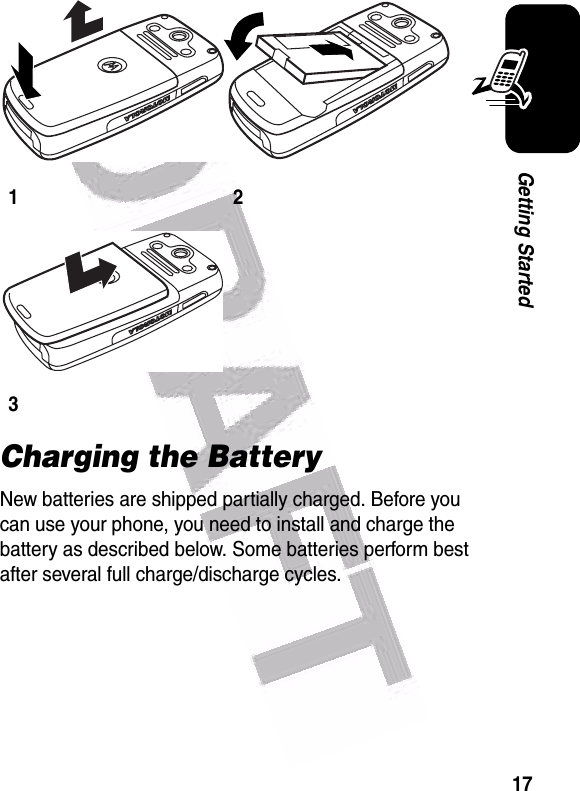  17Getting StartedCharging the BatteryNew batteries are shipped partially charged. Before you can use your phone, you need to install and charge the battery as described below. Some batteries perform best after several full charge/discharge cycles. 123