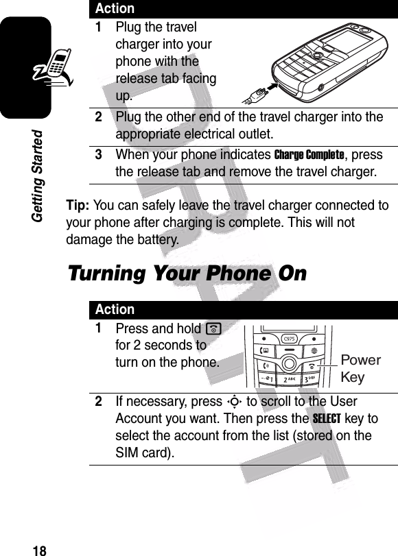  18Getting StartedTip: You can safely leave the travel charger connected to your phone after charging is complete. This will not damage the battery.Turning Your Phone OnAction1Plug the travel charger into your phone with the release tab facing up.2Plug the other end of the travel charger into the appropriate electrical outlet.3When your phone indicates Charge Complete, press the release tab and remove the travel charger.Action1Press and hold o for 2 seconds to turn on the phone.2If necessary, press S to scroll to the User Account you want. Then press the SELECT key to select the account from the list (stored on the SIM card).Power Key