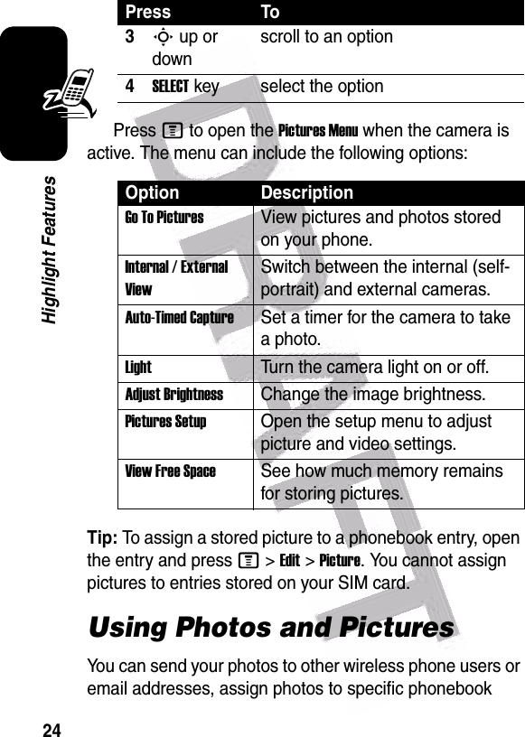  24Highlight FeaturesPress M to open the Pictures Menu when the camera is active. The menu can include the following options:Tip: To assign a stored picture to a phonebook entry, open the entry and press M&gt;Edit&gt;Picture. You cannot assign pictures to entries stored on your SIM card.Using Photos and PicturesYou can send your photos to other wireless phone users or email addresses, assign photos to specific phonebook 3S up or downscroll to an option4SELECT key select the optionOption DescriptionGo To PicturesView pictures and photos stored on your phone.Internal / External ViewSwitch between the internal (self-portrait) and external cameras.Auto-Timed CaptureSet a timer for the camera to take a photo.LightTurn the camera light on or off.Adjust BrightnessChange the image brightness.Pictures SetupOpen the setup menu to adjust picture and video settings.View Free SpaceSee how much memory remains for storing pictures.Press To