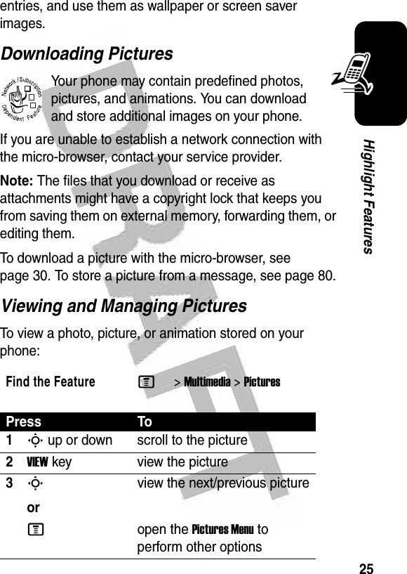  25Highlight Featuresentries, and use them as wallpaper or screen saver images.Downloading PicturesYour phone may contain predefined photos, pictures, and animations. You can download and store additional images on your phone.If you are unable to establish a network connection with the micro-browser, contact your service provider.Note: The files that you download or receive as attachments might have a copyright lock that keeps you from saving them on external memory, forwarding them, or editing them.To download a picture with the micro-browser, see page 30. To store a picture from a message, see page 80.Viewing and Managing PicturesTo view a photo, picture, or animation stored on your phone:Find the FeatureM&gt;Multimedia &gt;PicturesPress To1S up or down scroll to the picture2VIEW key view the picture3Sorview the next/previous pictureMopen the Pictures Menu to perform other options032380o