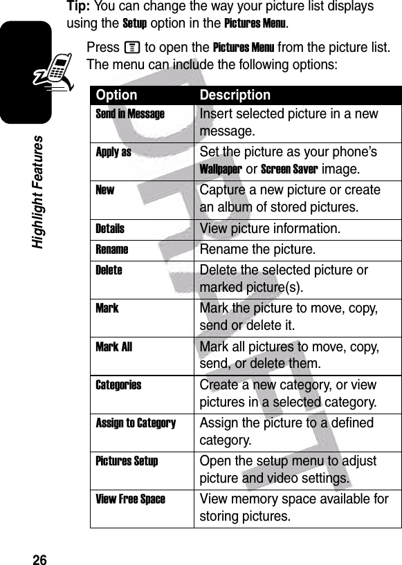  26Highlight FeaturesTip: You can change the way your picture list displays using the Setup option in the Pictures Menu.Press M to open the Pictures Menu from the picture list. The menu can include the following options:Option DescriptionSend in MessageInsert selected picture in a new message.Apply asSet the picture as your phone’s Wallpaper or Screen Saver image.NewCapture a new picture or create an album of stored pictures.Details View picture information.RenameRename the picture.DeleteDelete the selected picture or marked picture(s).MarkMark the picture to move, copy, send or delete it.Mark AllMark all pictures to move, copy, send, or delete them.CategoriesCreate a new category, or view pictures in a selected category.Assign to CategoryAssign the picture to a defined category.Pictures Setup Open the setup menu to adjust picture and video settings.View Free Space View memory space available for storing pictures.