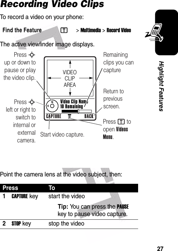  27Highlight FeaturesRecording Video ClipsTo record a video on your phone:The active viewfinder image displays.Point the camera lens at the video subject, then:Find the FeatureM&gt;Multimedia &gt;Record VideoPress To1CAPTURE key start the videoTip: You can press the PAUSE key to pause video capture.2STOP key stop the video Press S        up or down to pause or play the video clip.Remaining clips you can captureReturn to previous screen.Press S        left or right to switch to internal or external camera.Start video capture.Press M to open Videos Menu.VIDEO CLIP AREAVideo Clip Name 10 RemainingCAPTURE BACK