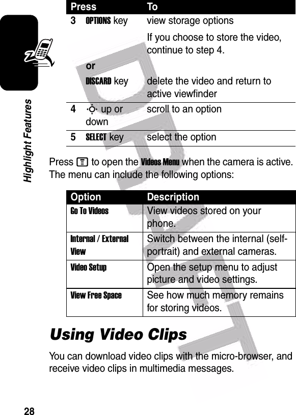  28Highlight FeaturesPress M to open the Videos Menu when the camera is active. The menu can include the following options:Using Video ClipsYou can download video clips with the micro-browser, and receive video clips in multimedia messages.3OPTIONS key view storage optionsIf you choose to store the video, continue to step 4.orDISCARD key delete the video and return to active viewfinder4S up or downscroll to an option5SELECT key select the optionOption DescriptionGo To VideosView videos stored on your phone.Internal / External ViewSwitch between the internal (self-portrait) and external cameras.Video SetupOpen the setup menu to adjust picture and video settings.View Free SpaceSee how much memory remains for storing videos.Press To