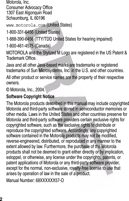  2Motorola, Inc.Consumer Advocacy Office1307 East Algonquin RoadSchaumburg, IL 60196www.motorola.com (United States)1-800-331-6456 (United States)1-888-390-6456 (TTY/TDD United States for hearing impaired)1-800-461-4575 (Canada)MOTOROLA and the Stylized M Logo are registered in the US Patent &amp; Trademark Office.Java and all other Java-based marks are trademarks or registered trademarks of Sun Microsystems, Inc. in the U.S. and other countries.All other product or service names are the property of their respective owners.© Motorola, Inc., 2004.Software Copyright Notice The Motorola products described in this manual may include copyrighted Motorola and third-party software stored in semiconductor memories or other media. Laws in the United States and other countries preserve for Motorola and third-party software providers certain exclusive rights for copyrighted software, such as the exclusive rights to distribute or reproduce the copyrighted software. Accordingly, any copyrighted software contained in the Motorola products may not be modified, reverse-engineered, distributed, or reproduced in any manner to the extent allowed by law. Furthermore, the purchase of the Motorola products shall not be deemed to grant either directly or by implication, estoppel, or otherwise, any license under the copyrights, patents, or patent applications of Motorola or any third-party software provider, except for the normal, non-exclusive, royalty-free license to use that arises by operation of law in the sale of a product.Manual Number: 68XXXXXX57-O