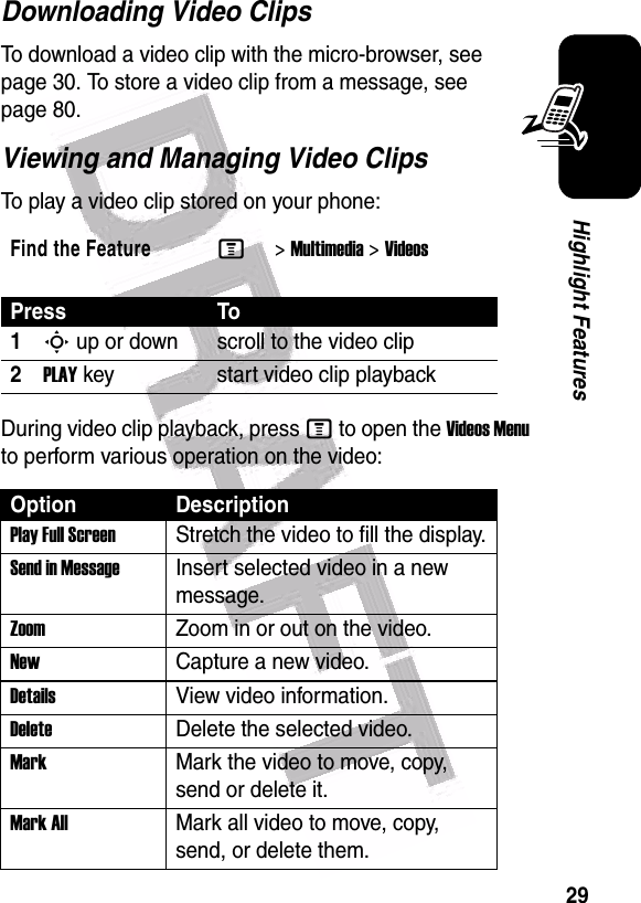  29Highlight FeaturesDownloading Video ClipsTo download a video clip with the micro-browser, see page 30. To store a video clip from a message, see page 80.Viewing and Managing Video ClipsTo play a video clip stored on your phone:During video clip playback, press M to open the Videos Menu to perform various operation on the video:Find the FeatureM&gt;Multimedia &gt;VideosPress To1S up or down scroll to the video clip2PLAY key start video clip playbackOption DescriptionPlay Full ScreenStretch the video to fill the display.Send in MessageInsert selected video in a new message.Zoom Zoom in or out on the video.New Capture a new video.Details View video information.DeleteDelete the selected video.MarkMark the video to move, copy, send or delete it.Mark AllMark all video to move, copy, send, or delete them.