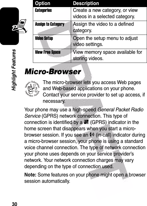  30Highlight FeaturesMicro-BrowserThe micro-browser lets you access Web pages and Web-based applications on your phone. Contact your service provider to set up access, if necessary.Your phone may use a high-speed General Packet Radio Service (GPRS) network connection. This type of connection is identified by a B (GPRS) indicator in the home screen that disappears when you start a micro-browser session. If you see an h (in-call) indicator during a micro-browser session, your phone is using a standard voice channel connection. The type of network connection your phone uses depends on your service provider’s network. Your network connection charges may vary depending on the type of connection used.Note: Some features on your phone might open a browser session automatically.CategoriesCreate a new category, or view videos in a selected category.Assign to CategoryAssign the video to a defined category.Video Setup Open the setup menu to adjust video settings.View Free Space View memory space available for storing videos.Option Description032380o