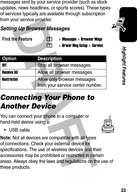  33Highlight Featuresmessages sent by your service provider (such as stock updates, news headlines, or sports scores). These types of services typically are available through subscription from your service provider.Setting Up Browser MessagesConnecting Your Phone to Another DeviceYou can connect your phone to a computer or hand-held device using a:•USB cableNote: Not all devices are compatible with all types of connections. Check your external device for specifications. The use of wireless devices and their accessories may be prohibited or restricted in certain areas. Always obey the laws and regulations on the use of these products. Find the FeatureM&gt;Messages &gt;Browser MsgsM&gt;Brwsr Msg Setup &gt;ServiceOption DescriptionOff Stop all browser messages.Receive AllAllow all browser messages.Restricted Allow only browser messages from your service center number.