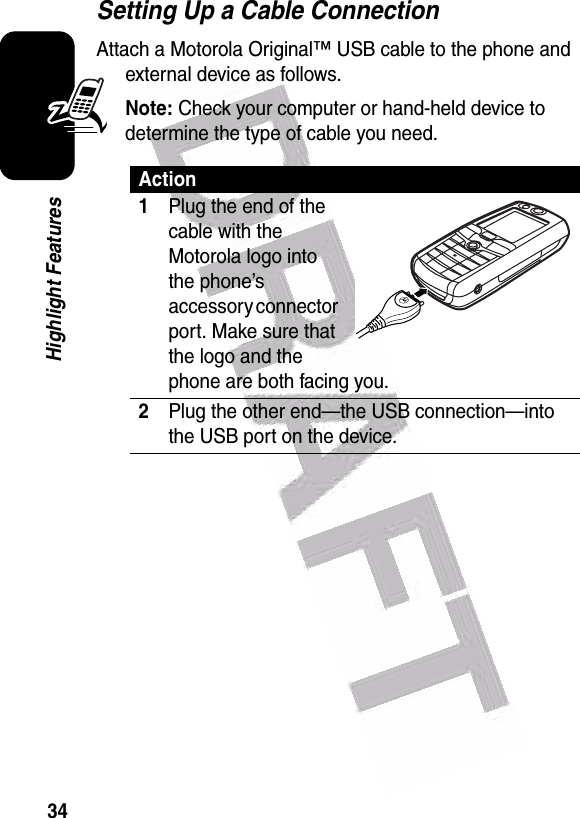  34Highlight FeaturesSetting Up a Cable ConnectionAttach a Motorola Original™ USB cable to the phone and external device as follows.Note: Check your computer or hand-held device to determine the type of cable you need.Action1Plug the end of the cable with the Motorola logo into the phone’s accessory connector port. Make sure that the logo and the phone are both facing you. 2Plug the other end—the USB connection—into the USB port on the device.