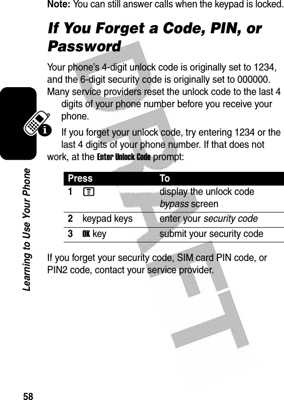  58Learning to Use Your PhoneNote: You can still answer calls when the keypad is locked.If You Forget a Code, PIN, or PasswordYour phone’s 4-digit unlock code is originally set to 1234, and the 6-digit security code is originally set to 000000. Many service providers reset the unlock code to the last 4 digits of your phone number before you receive your phone.If you forget your unlock code, try entering 1234 or the last 4 digits of your phone number. If that does not work, at the Enter Unlock Code prompt:If you forget your security code, SIM card PIN code, or PIN2 code, contact your service provider.Press To1Mdisplay the unlock code bypass screen2keypad keys enter your security code3OK key submit your security code