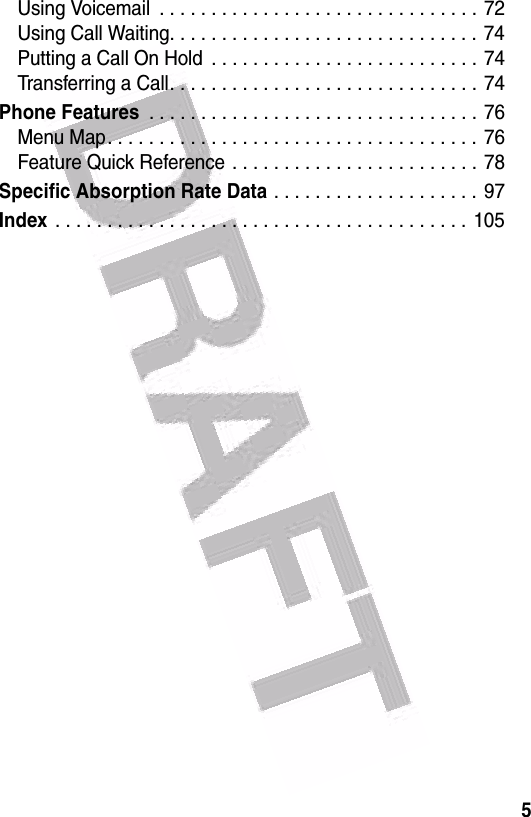  5Using Voicemail  . . . . . . . . . . . . . . . . . . . . . . . . . . . . . . . 72Using Call Waiting. . . . . . . . . . . . . . . . . . . . . . . . . . . . . .  74Putting a Call On Hold  . . . . . . . . . . . . . . . . . . . . . . . . . .  74Transferring a Call. . . . . . . . . . . . . . . . . . . . . . . . . . . . . .  74Phone Features . . . . . . . . . . . . . . . . . . . . . . . . . . . . . . . . 76Menu Map. . . . . . . . . . . . . . . . . . . . . . . . . . . . . . . . . . . . 76Feature Quick Reference . . . . . . . . . . . . . . . . . . . . . . . . 78Specific Absorption Rate Data . . . . . . . . . . . . . . . . . . . . 97Index . . . . . . . . . . . . . . . . . . . . . . . . . . . . . . . . . . . . . . . .  105
