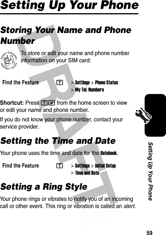  59Setting Up Your PhoneSetting Up Your PhoneStoring Your Name and Phone NumberTo store or edit your name and phone number information on your SIM card:Shortcut: Press M# from the home screen to view or edit your name and phone number.If you do not know your phone number, contact your service provider. Setting the Time and DateYour phone uses the time and date for the Datebook.Setting a Ring StyleYour phone rings or vibrates to notify you of an incoming call or other event. This ring or vibration is called an alert.Find the FeatureM&gt;Settings &gt;Phone Status &gt;My Tel. NumbersFind the FeatureM&gt;Settings &gt;Initial Setup &gt;Time and Date032380o