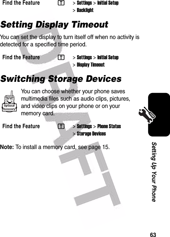  63Setting Up Your PhoneSetting Display TimeoutYou can set the display to turn itself off when no activity is detected for a specified time period.Switching Storage DevicesYou can choose whether your phone saves multimedia files such as audio clips, pictures, and video clips on your phone or on your memory card.Note: To install a memory card, see page 15.Find the FeatureM&gt;Settings &gt;Initial Setup &gt;BacklightFind the FeatureM&gt;Settings &gt;Initial Setup &gt;Display TimeoutFind the FeatureM&gt;Settings &gt;Phone Status &gt;Storage Devices