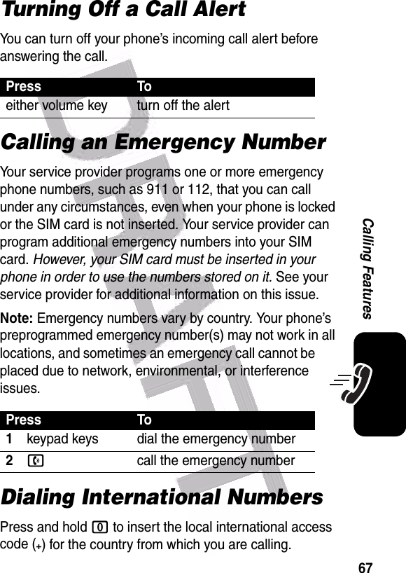  67Calling FeaturesTurning Off a Call AlertYou can turn off your phone’s incoming call alert before answering the call. Calling an Emergency NumberYour service provider programs one or more emergency phone numbers, such as 911 or 112, that you can call under any circumstances, even when your phone is locked or the SIM card is not inserted. Your service provider can program additional emergency numbers into your SIM card. However, your SIM card must be inserted in your phone in order to use the numbers stored on it. See your service provider for additional information on this issue.Note: Emergency numbers vary by country. Your phone’s preprogrammed emergency number(s) may not work in all locations, and sometimes an emergency call cannot be placed due to network, environmental, or interference issues.Dialing International NumbersPress and hold 0 to insert the local international access code (+) for the country from which you are calling.Press Toeither volume key turn off the alertPress To1keypad keys dial the emergency number2ncall the emergency number