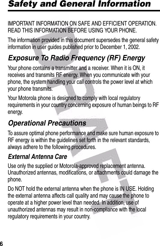  6Safety and General InformationIMPORTANT INFORMATION ON SAFE AND EFFICIENT OPERATION. READ THIS INFORMATION BEFORE USING YOUR PHONE.The information provided in this document supersedes the general safety information in user guides published prior to December 1, 2002.Exposure To Radio Frequency (RF) EnergyYour phone contains a transmitter and a receiver. When it is ON, it receives and transmits RF energy. When you communicate with your phone, the system handling your call controls the power level at which your phone transmits.Your Motorola phone is designed to comply with local regulatory requirements in your country concerning exposure of human beings to RF energy.Operational PrecautionsTo assure optimal phone performance and make sure human exposure to RF energy is within the guidelines set forth in the relevant standards, always adhere to the following procedures.External Antenna CareUse only the supplied or Motorola-approved replacement antenna. Unauthorized antennas, modifications, or attachments could damage the phone.Do NOT hold the external antenna when the phone is IN USE. Holding the external antenna affects call quality and may cause the phone to operate at a higher power level than needed. In addition, use of unauthorized antennas may result in non-compliance with the local regulatory requirements in your country.