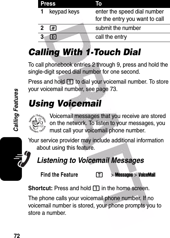  72Calling FeaturesCalling With 1-Touch DialTo call phonebook entries 2 through 9, press and hold the single-digit speed dial number for one second.Press and hold 1 to dial your voicemail number. To store your voicemail number, see page 73.Using VoicemailVoicemail messages that you receive are stored on the network. To listen to your messages, you must call your voicemail phone number.Your service provider may include additional information about using this feature.Listening to Voicemail MessagesShortcut: Press and hold 1 in the home screen.The phone calls your voicemail phone number. If no voicemail number is stored, your phone prompts you to store a number.Press To1keypad keys enter the speed dial number for the entry you want to call2#submit the number3ncall the entryFind the FeatureM&gt;Messages &gt;VoiceMail032380o