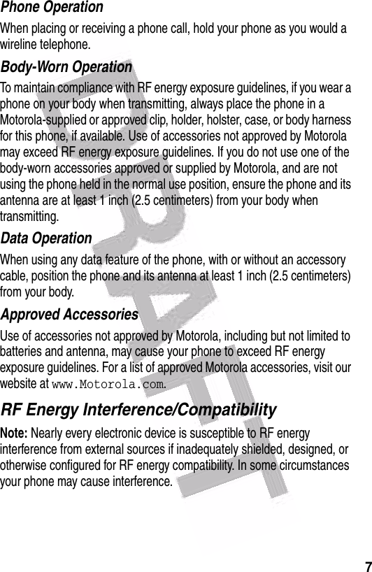  7Phone OperationWhen placing or receiving a phone call, hold your phone as you would a wireline telephone. Body-Worn OperationTo maintain compliance with RF energy exposure guidelines, if you wear a phone on your body when transmitting, always place the phone in a Motorola-supplied or approved clip, holder, holster, case, or body harness for this phone, if available. Use of accessories not approved by Motorola may exceed RF energy exposure guidelines. If you do not use one of the body-worn accessories approved or supplied by Motorola, and are not using the phone held in the normal use position, ensure the phone and its antenna are at least 1 inch (2.5 centimeters) from your body when transmitting.Data OperationWhen using any data feature of the phone, with or without an accessory cable, position the phone and its antenna at least 1 inch (2.5 centimeters) from your body.Approved AccessoriesUse of accessories not approved by Motorola, including but not limited to batteries and antenna, may cause your phone to exceed RF energy exposure guidelines. For a list of approved Motorola accessories, visit our website at www.Motorola.com.RF Energy Interference/CompatibilityNote: Nearly every electronic device is susceptible to RF energy interference from external sources if inadequately shielded, designed, or otherwise configured for RF energy compatibility. In some circumstances your phone may cause interference.