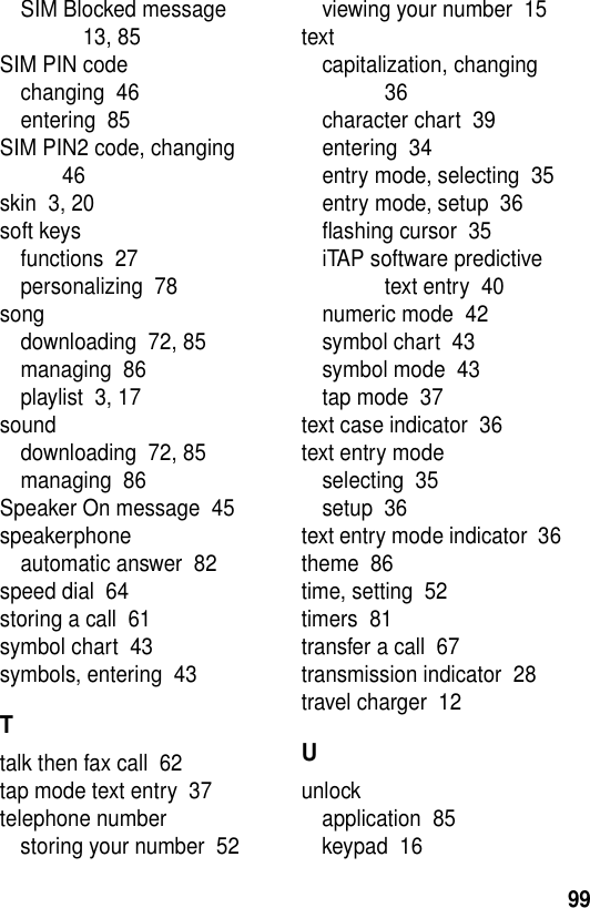 99SIM Blocked message  13, 85SIM PIN codechanging  46entering  85SIM PIN2 code, changing  46skin  3, 20soft keysfunctions  27personalizing  78songdownloading  72, 85managing  86playlist  3, 17sounddownloading  72, 85managing  86Speaker On message  45speakerphoneautomatic answer  82speed dial  64storing a call  61symbol chart  43symbols, entering  43Ttalk then fax call  62tap mode text entry  37telephone numberstoring your number  52viewing your number  15textcapitalization, changing  36character chart  39entering  34entry mode, selecting  35entry mode, setup  36flashing cursor  35iTAP software predictive text entry  40numeric mode  42symbol chart  43symbol mode  43tap mode  37text case indicator  36text entry modeselecting  35setup  36text entry mode indicator  36theme  86time, setting  52timers  81transfer a call  67transmission indicator  28travel charger  12Uunlockapplication  85keypad  16