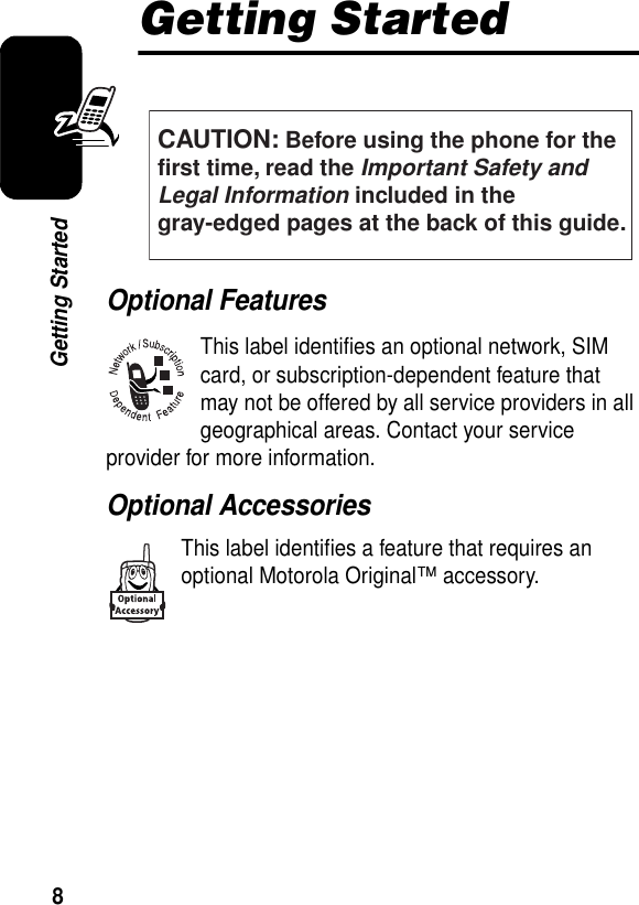 8Getting StartedGetting StartedOptional FeaturesThis label identifies an optional network, SIM card, or subscription-dependent feature that may not be offered by all service providers in all geographical areas. Contact your service provider for more information.Optional AccessoriesThis label identifies a feature that requires an optional Motorola Original™ accessory.CAUTION: Before using the phone for thefirst time, read the Important Safety and Legal Information included in the gray-edged pages at the back of this guide.032259o