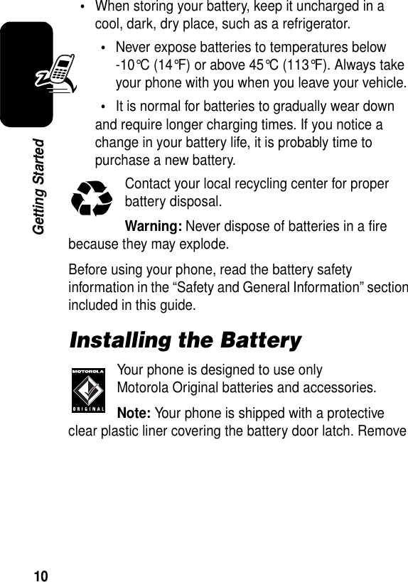 10Getting Started•When storing your battery, keep it uncharged in a cool, dark, dry place, such as a refrigerator.•Never expose batteries to temperatures below -10°C (14°F) or above 45°C (113°F). Always take your phone with you when you leave your vehicle.•It is normal for batteries to gradually wear down and require longer charging times. If you notice a change in your battery life, it is probably time to purchase a new battery.Contact your local recycling center for proper battery disposal.Warning: Never dispose of batteries in a fire because they may explode.Before using your phone, read the battery safety information in the “Safety and General Information” section included in this guide.Installing the BatteryYour phone is designed to use only Motorola Original batteries and accessories.Note: Your phone is shipped with a protective clear plastic liner covering the battery door latch. Remove 